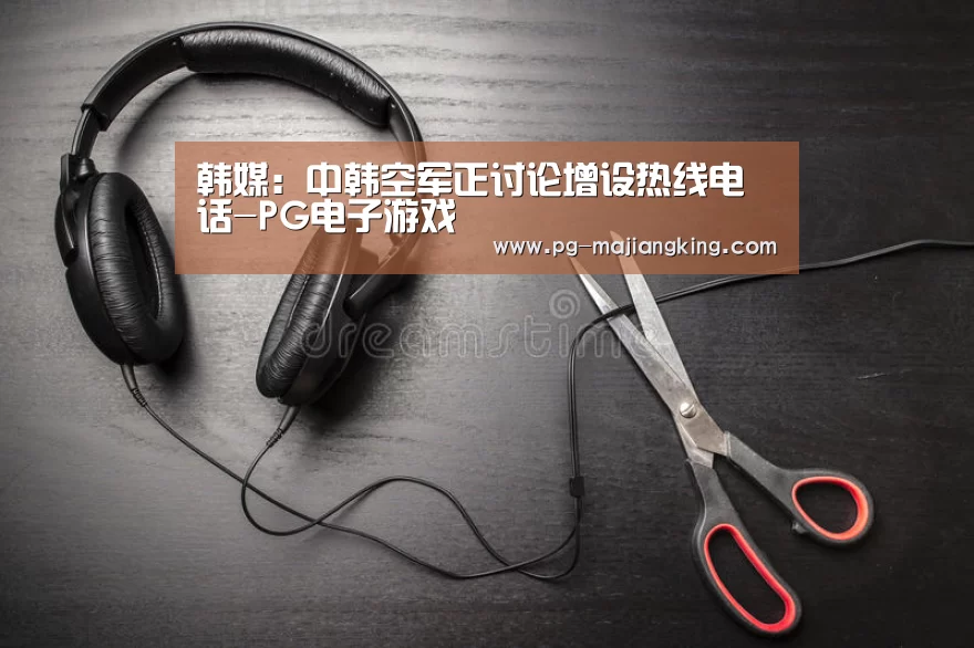 韩媒:中韩空军正讨论增设热线电话-PG电子游戏(图2) PGAPP下载